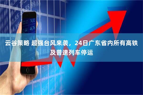 云谷策略 超强台风来袭，24日广东省内所有高铁及普速列车停运