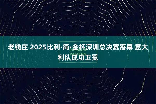 老钱庄 2025比利·简·金杯深圳总决赛落幕 意大利队成功卫冕