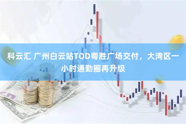 科云汇 广州白云站TOD粤胜广场交付，大湾区一小时通勤圈再升级