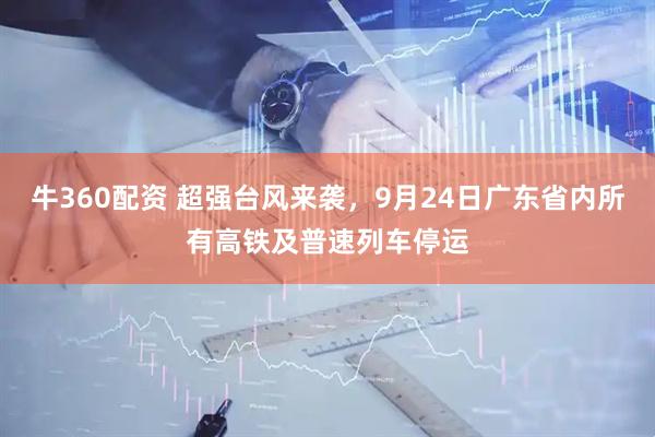 牛360配资 超强台风来袭，9月24日广东省内所有高铁及普速列车停运