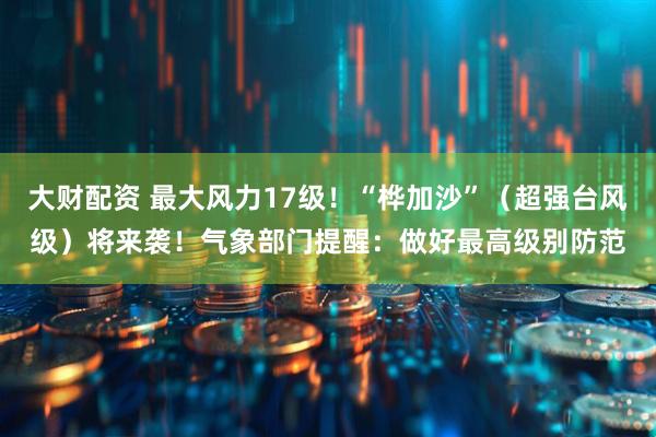 大财配资 最大风力17级！“桦加沙”（超强台风级）将来袭！气象部门提醒：做好最高级别防范