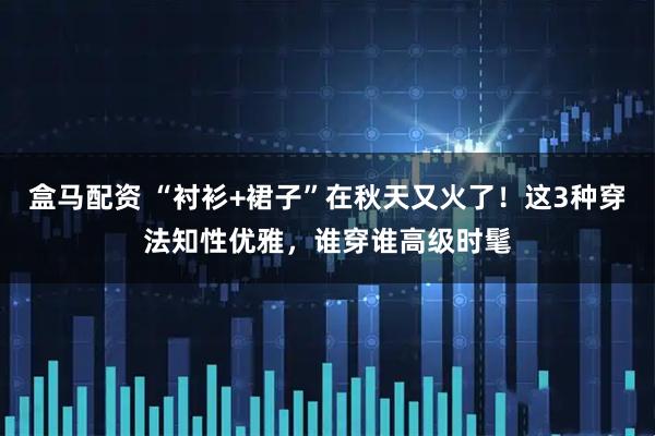 盒马配资 “衬衫+裙子”在秋天又火了！这3种穿法知性优雅，谁穿谁高级时髦