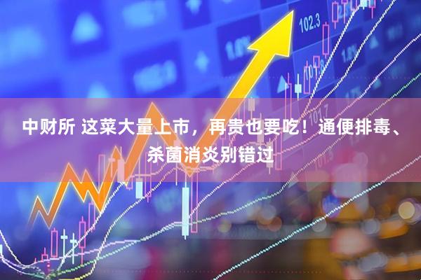 中财所 这菜大量上市，再贵也要吃！通便排毒、杀菌消炎别错过