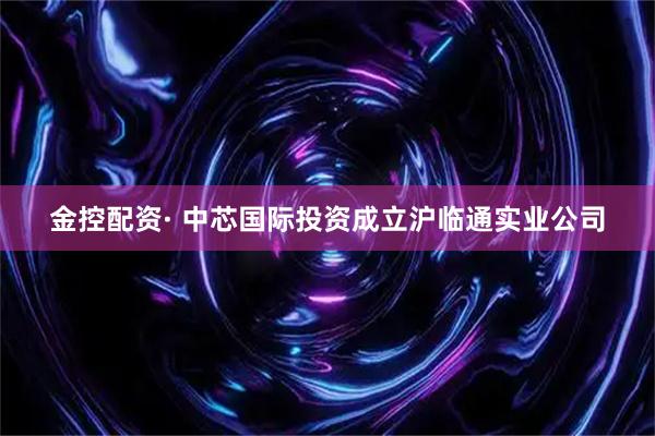 金控配资· 中芯国际投资成立沪临通实业公司