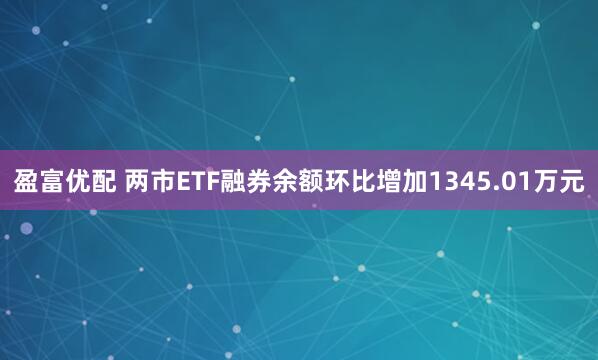盈富优配 两市ETF融券余额环比增加1345.01万元