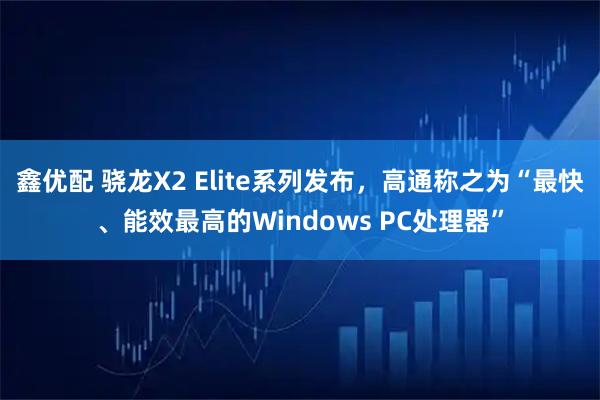 鑫优配 骁龙X2 Elite系列发布，高通称之为“最快、能效最高的Windows PC处理器”