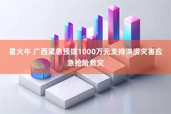 星火牛 广西紧急预拨1000万元支持洪涝灾害应急抢险救灾