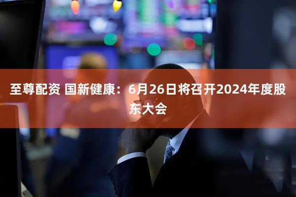至尊配资 国新健康：6月26日将召开2024年度股东大会