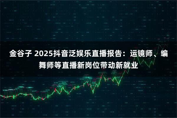 金谷子 2025抖音泛娱乐直播报告：运镜师、编舞师等直播新岗位带动新就业