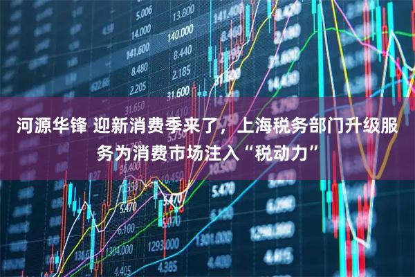 河源华锋 迎新消费季来了，上海税务部门升级服务为消费市场注入“税动力”