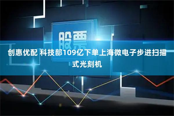 创惠优配 科技部109亿下单上海微电子步进扫描式光刻机