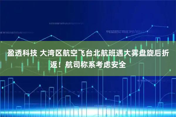 盈透科技 大湾区航空飞台北航班遇大雾盘旋后折返！航司称系考虑安全