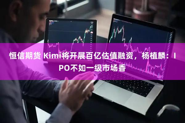 恒信期货 Kimi将开展百亿估值融资，杨植麟：IPO不如一级市场香