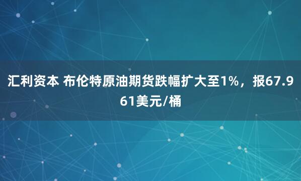 汇利资本 布伦特原油期货跌幅扩大至1%，报67.961美元/桶